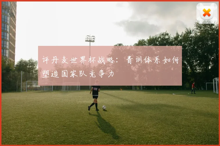 评丹麦世界杯战略：青训体系如何塑造国家队竞争力