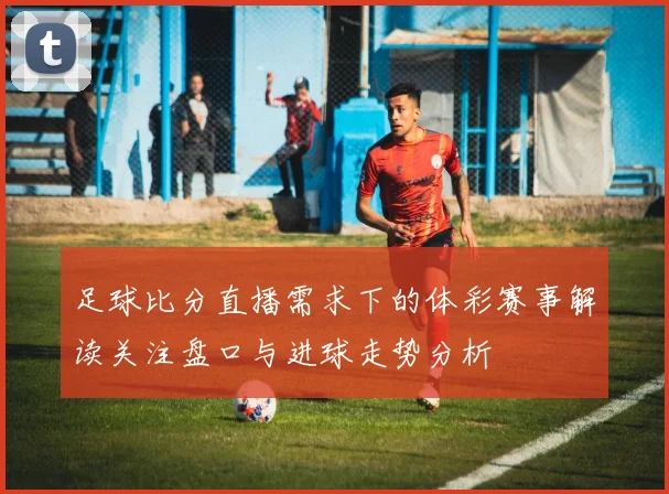 足球比分直播需求下的体彩赛事解读关注盘口与进球走势分析