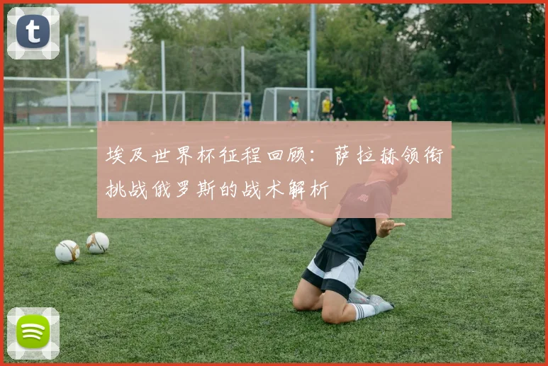 埃及世界杯征程回顾：萨拉赫领衔挑战俄罗斯的战术解析