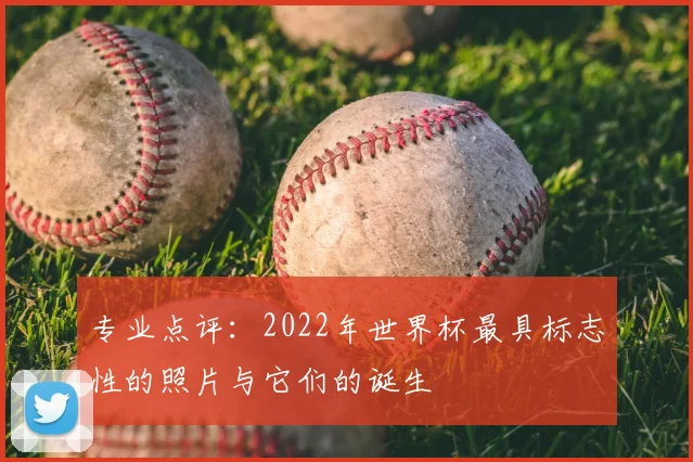 专业点评：2022年世界杯最具标志性的照片与它们的诞生