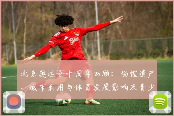 北京奥运会十周年回顾：场馆遗产、城市利用与体育发展影响及青少年培养看点