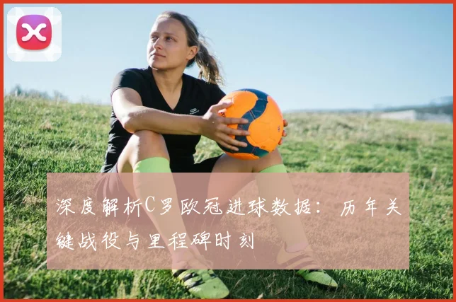 深度解析C罗欧冠进球数据:历年关键战役与里程碑时刻