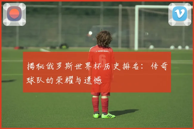 揭秘俄罗斯世界杯历史排名：传奇球队的荣耀与遗憾