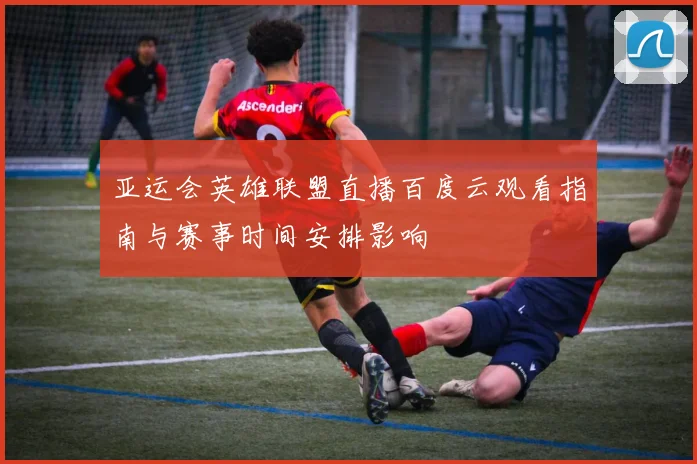 亚运会英雄联盟直播百度云观看指南与赛事时间安排影响