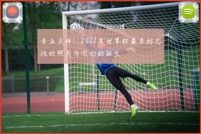 专业点评：2022年世界杯最具标志性的照片与它们的诞生