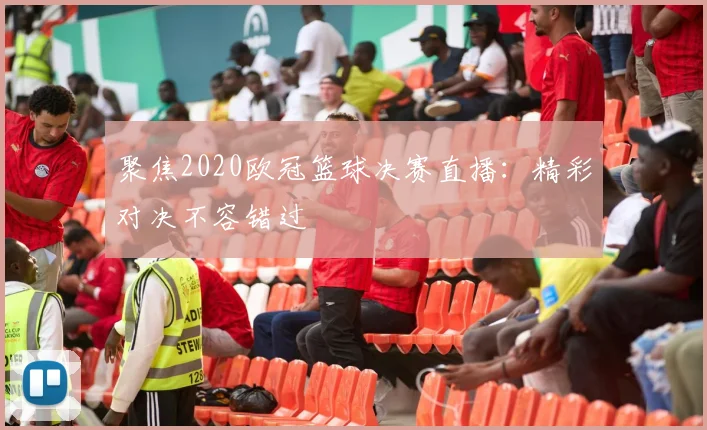 聚焦2020欧冠篮球决赛直播:精彩对决不容错过