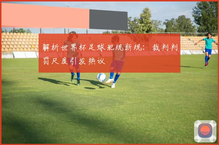 解析世界杯足球犯规新规：裁判判罚尺度引发热议