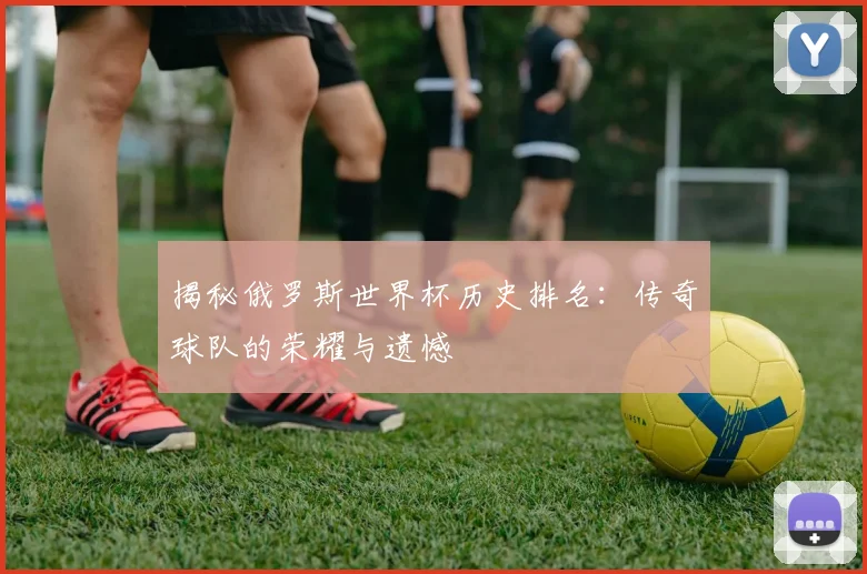 揭秘俄罗斯世界杯历史排名：传奇球队的荣耀与遗憾