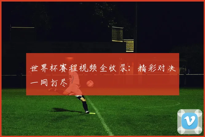 世界杯赛程视频全收录：精彩对决一网打尽